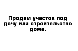 Продам участок под дачу или строительство дома.